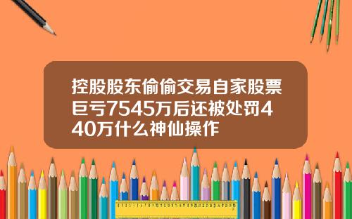 控股股东偷偷交易自家股票巨亏7545万后还被处罚440万什么神仙操作