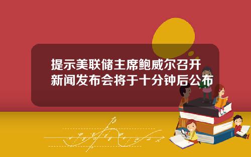 提示美联储主席鲍威尔召开新闻发布会将于十分钟后公布