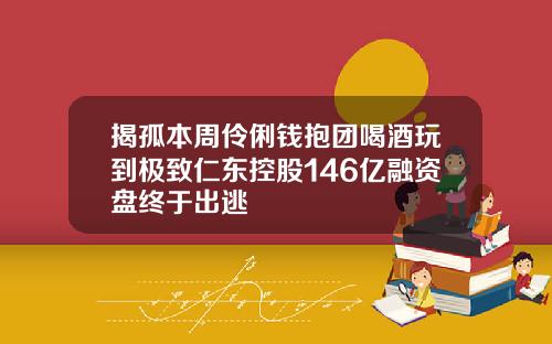 揭孤本周伶俐钱抱团喝酒玩到极致仁东控股146亿融资盘终于出逃