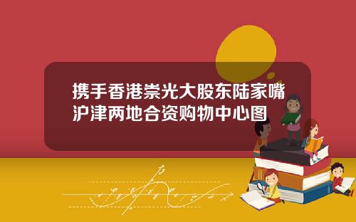 携手香港崇光大股东陆家嘴沪津两地合资购物中心图