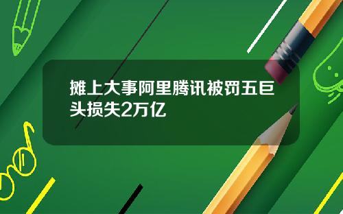 摊上大事阿里腾讯被罚五巨头损失2万亿