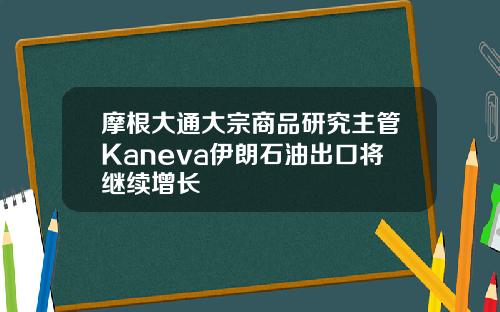 摩根大通大宗商品研究主管Kaneva伊朗石油出口将继续增长