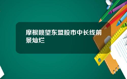 摩根眺望东盟股市中长线前景灿烂