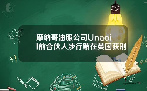 摩纳哥油服公司Unaoil前合伙人涉行贿在英国获刑