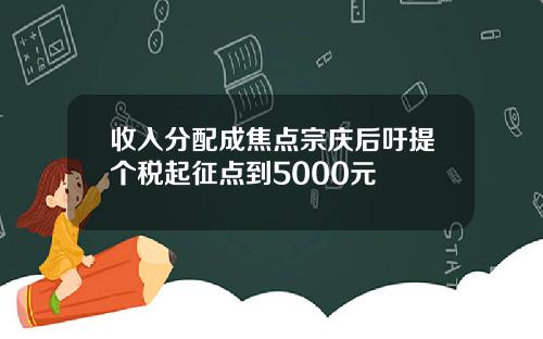 收入分配成焦点宗庆后吁提个税起征点到5000元