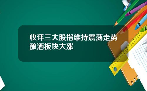 收评三大股指维持震荡走势酿酒板块大涨