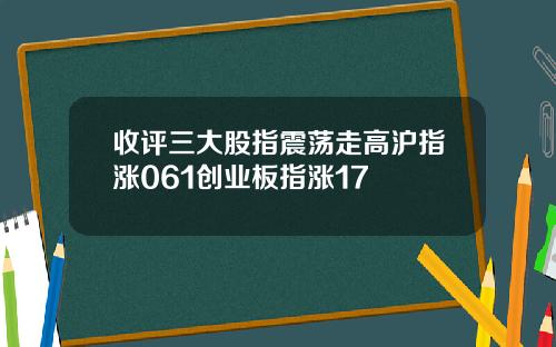 收评三大股指震荡走高沪指涨061创业板指涨17