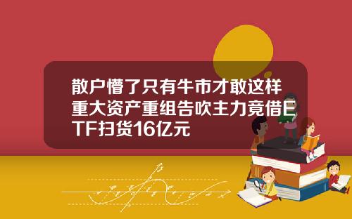 散户懵了只有牛市才敢这样重大资产重组告吹主力竟借ETF扫货16亿元