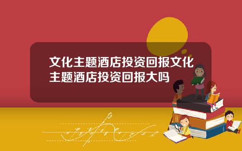 文化主题酒店投资回报文化主题酒店投资回报大吗