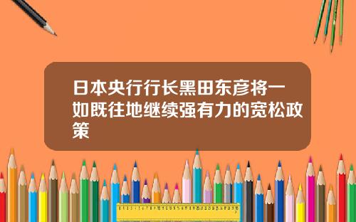 日本央行行长黑田东彦将一如既往地继续强有力的宽松政策