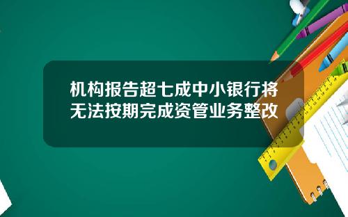 机构报告超七成中小银行将无法按期完成资管业务整改