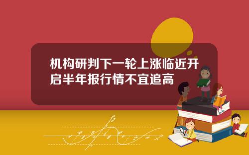 机构研判下一轮上涨临近开启半年报行情不宜追高