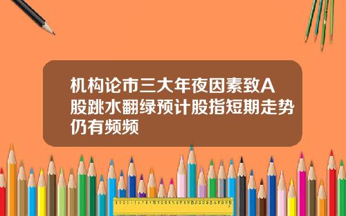 机构论市三大年夜因素致A股跳水翻绿预计股指短期走势仍有频频