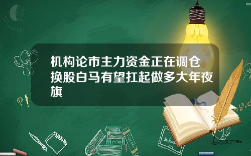 机构论市主力资金正在调仓换股白马有望扛起做多大年夜旗