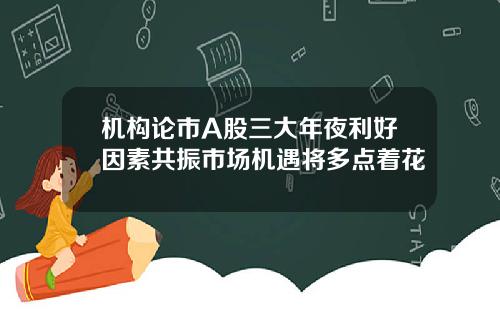 机构论市A股三大年夜利好因素共振市场机遇将多点着花
