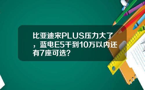 比亚迪宋PLUS压力大了，蓝电E5干到10万以内还有7座可选？