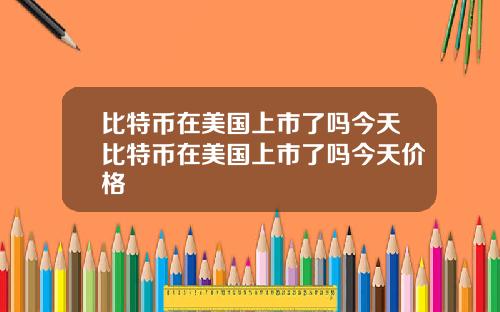 比特币在美国上市了吗今天比特币在美国上市了吗今天价格