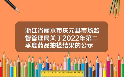 浙江省丽水市庆元县市场监督管理局关于2022年第二季度药品抽检结果的公示