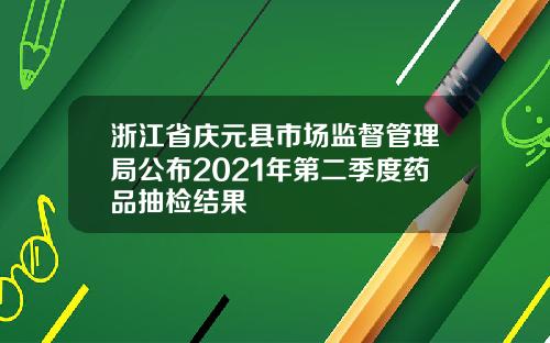 浙江省庆元县市场监督管理局公布2021年第二季度药品抽检结果