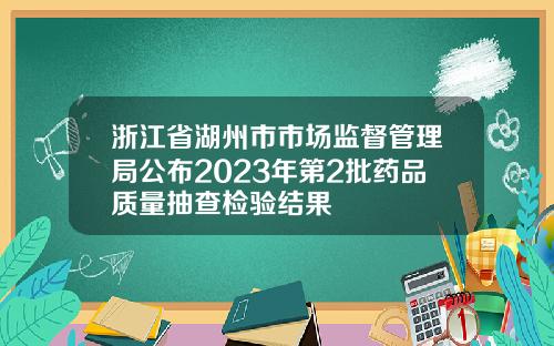 浙江省湖州市市场监督管理局公布2023年第2批药品质量抽查检验结果