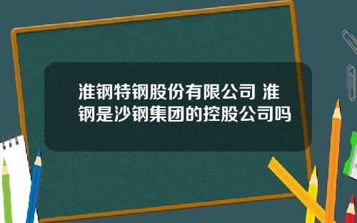淮钢特钢股份有限公司 淮钢是沙钢集团的控股公司吗