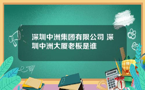 深圳中洲集团有限公司 深圳中洲大厦老板是谁