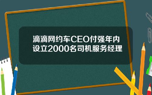 滴滴网约车CEO付强年内设立2000名司机服务经理