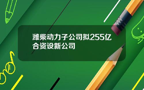 潍柴动力子公司拟255亿合资设新公司