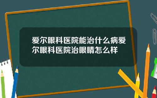 爱尔眼科医院能治什么病爱尔眼科医院治眼睛怎么样