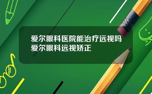 爱尔眼科医院能治疗远视吗爱尔眼科远视矫正
