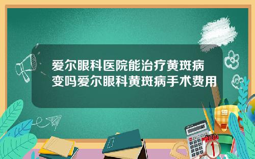 爱尔眼科医院能治疗黄斑病变吗爱尔眼科黄斑病手术费用
