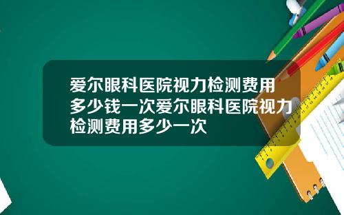 爱尔眼科医院视力检测费用多少钱一次爱尔眼科医院视力检测费用多少一次