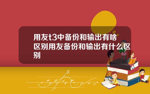 用友t3中备份和输出有啥区别用友备份和输出有什么区别