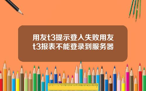 用友t3提示登入失败用友t3报表不能登录到服务器