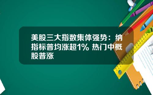 美股三大指数集体强势：纳指标普均涨超1% 热门中概股普涨