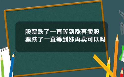 股票跌了一直等到涨再卖股票跌了一直等到涨再卖可以吗