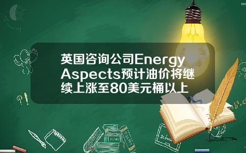 英国咨询公司EnergyAspects预计油价将继续上涨至80美元桶以上