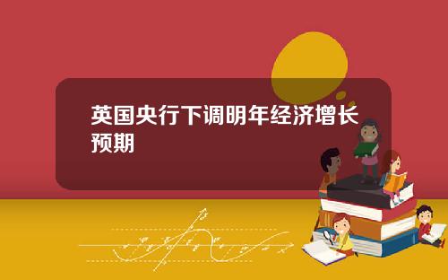 英国央行下调明年经济增长预期