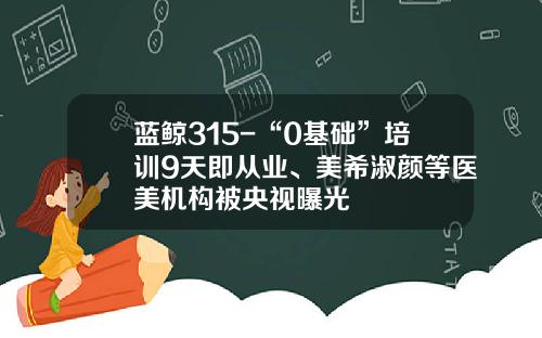 蓝鲸315-“0基础”培训9天即从业、美希淑颜等医美机构被央视曝光