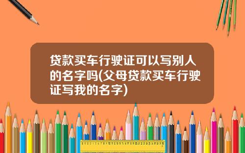 贷款买车行驶证可以写别人的名字吗(父母贷款买车行驶证写我的名字)