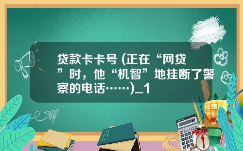 贷款卡卡号 (正在“网贷”时，他“机智”地挂断了警察的电话……)_1
