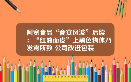 阿宽食品“食安风波”后续：“红油面皮”上黑色物体乃发霉所致 公司改进包装
