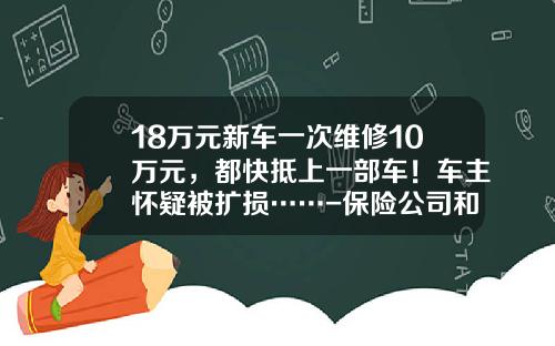 18万元新车一次维修10万元，都快抵上一部车！车主怀疑被扩损……-保险公司和4s店合作【新闻】.