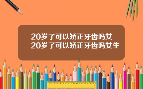 20岁了可以矫正牙齿吗女20岁了可以矫正牙齿吗女生