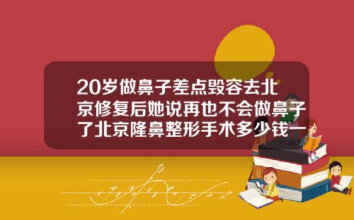 20岁做鼻子差点毁容去北京修复后她说再也不会做鼻子了北京隆鼻整形手术多少钱一次