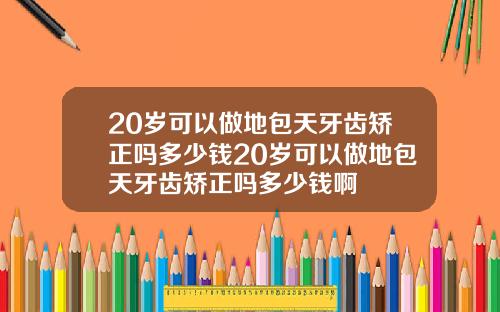20岁可以做地包天牙齿矫正吗多少钱20岁可以做地包天牙齿矫正吗多少钱啊
