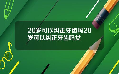 20岁可以纠正牙齿吗20岁可以纠正牙齿吗女
