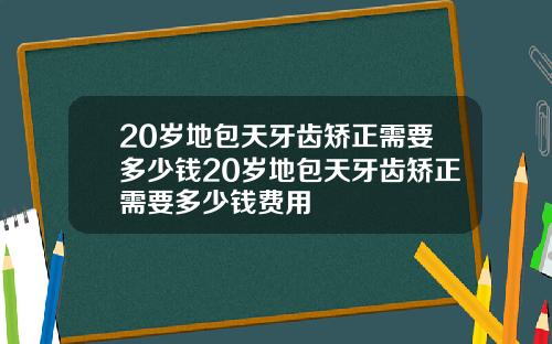 20岁地包天牙齿矫正需要多少钱20岁地包天牙齿矫正需要多少钱费用