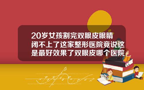 20岁女孩割完双眼皮眼睛闭不上了这家整形医院竟说这是最好效果了双眼皮哪个医院做的最好哪个医生