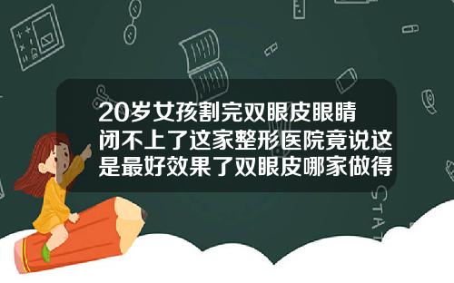 20岁女孩割完双眼皮眼睛闭不上了这家整形医院竟说这是最好效果了双眼皮哪家做得比较好